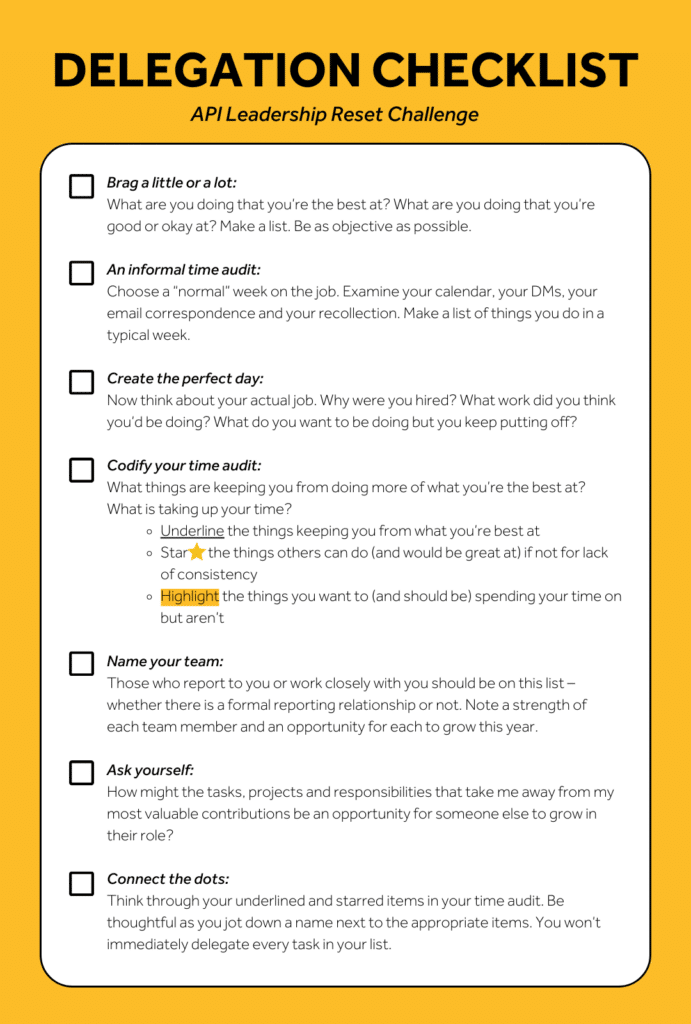 ● Brag a little or a lot: What are you doing that you’re the best at? What are you doing that you’re good or okay at? Make a list. Be as objective as possible. ● An informal time audit: Choose a “normal” week on the job. Examine your calendar, your DMs, your email correspondence and your recollection. Make a list of things you do in a typical week. ● Create the perfect day: Now think about your actual job. Why were you hired? What work did you think you’d be doing? What do you want to be doing but you keep putting off? ● Codify your time audit: What things are keeping you from doing more of what you’re the best at? What is taking up your time? ● Underline the things keeping you from what you’re best at ● Star ⭐ the things others can do (and would be great at) if not for lack of consistency ● Highlight the things you want to (and should be) spending your time on but aren’t ● Name your team: Those who report to you or work closely with you should be on this list – whether there is a formal reporting relationship or not. Note a strength of each team member and an opportunity for each to grow this year. ● Ask yourself: How might the tasks, projects and responsibilities that take me away from my most valuable contributions be an opportunity for someone else to grow in their role? ● Connect the dots: Think through your underlined and starred items in your time audit. Be thoughtful as you jot down a name next to the appropriate items. You won’t immediately delegate every task in your list.