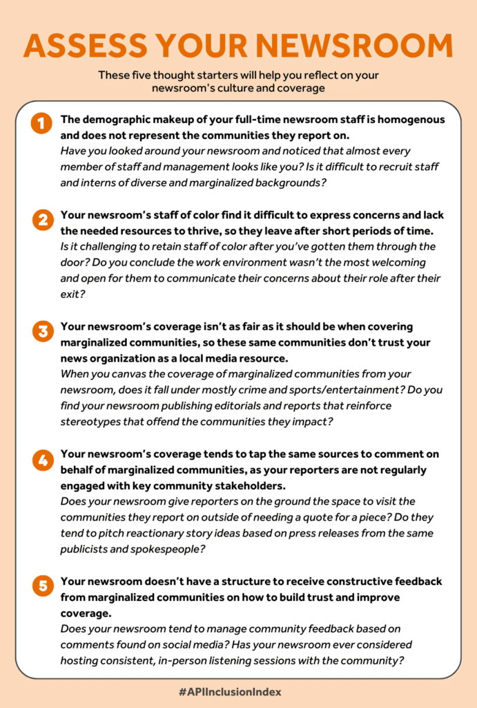 ASSESS YOUR NEWSROOM These five signs and thought starters will help you reflect on what is currently embedded in your newsroom’s workplace culture and operations, and how that impacts community trust. The demographic makeup of your full-time newsroom staff is homogenous and does not represent the community it covers. Have you looked around your newsroom and noticed that almost every member of staff and management looks like you? Is it difficult to recruit staff and interns of diverse and marginalized backgrounds?  Your newsroom’s staff of color find it difficult to express concerns and lack the needed resources to thrive, so they leave after short periods of time. Is it challenging to retain staff of color after you’ve gotten them through the door? Do you conclude the work environment wasn’t the most welcoming and open for them to communicate their concerns about their role after their exit? Your newsroom’s coverage isn’t as fair as it should be when covering marginalized communities, so these same communities don’t trust your news organization as a local media resource. When you canvas the coverage of marginalized communities from your newsroom, does it fall under mostly crime and sports/entertainment? Do you find your newsroom publishing editorials and reports that reinforce stereotypes that offend the communities they impact?  Your newsroom’s coverage tends to tap the same sources to comment on behalf of marginalized communities, as your reporters are not regularly engaged with key community stakeholders. Does your newsroom give reporters on the ground the space to visit the communities they report on outside of needing a quote for a piece? Do they tend to pitch reactionary story ideas based on press releases from the same publicists and spokespeople?  Your newsroom doesn’t have a structure to receive constructive feedback from marginalized communities on how to build trust and improve coverage. Does your newsroom tend to manage community feedback based on comments found on social media? Has your newsroom ever considered hosting consistent, in-person listening sessions with the community?
